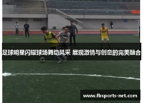 足球明星闪耀球场舞动风采 展现激情与创意的完美融合