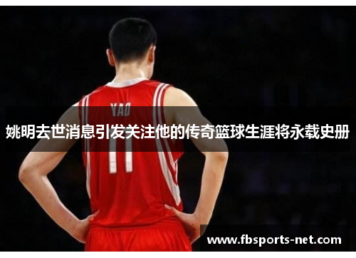 姚明去世消息引发关注他的传奇篮球生涯将永载史册