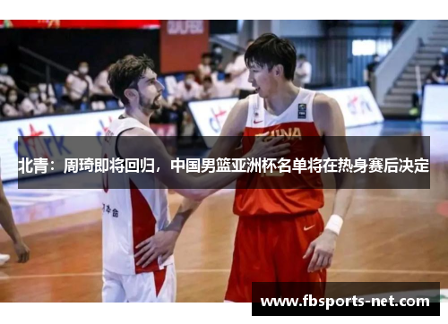 北青：周琦即将回归，中国男篮亚洲杯名单将在热身赛后决定